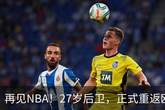 再见NBA！27岁后卫，正式重返欧洲！